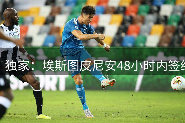 独家：埃斯图皮尼安48小时内签约维拉 土超双雄追逐米兰边锋莱奥